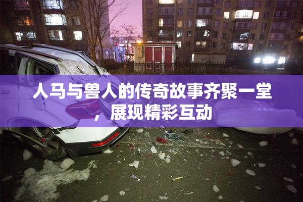 人马与兽人的传奇故事齐聚一堂，展现精彩互动