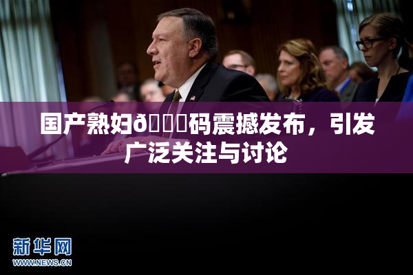 国产熟妇🈚码震撼发布，引发广泛关注与讨论