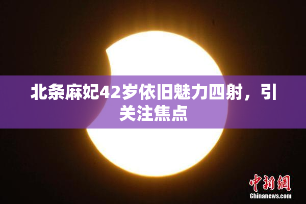 北条麻妃42岁依旧魅力四射，引关注焦点