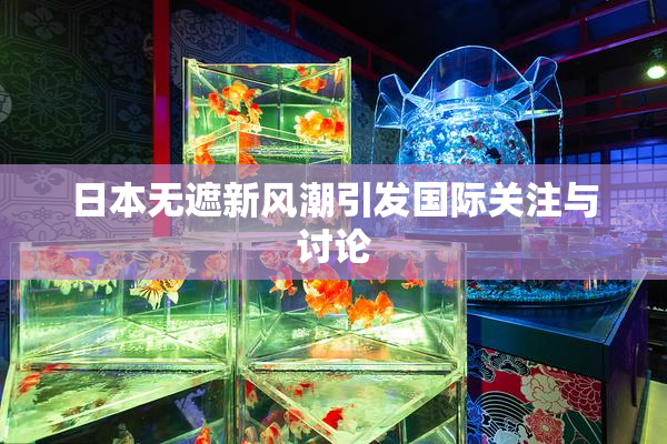 日本无遮新风潮引发国际关注与讨论
