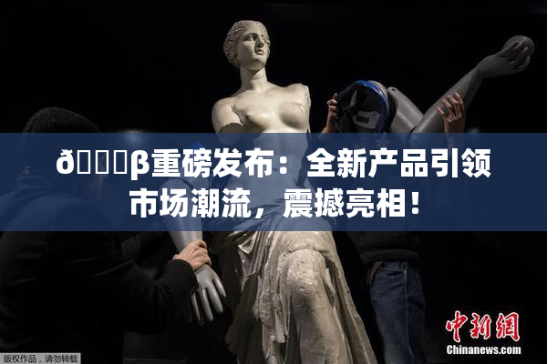 🔞β重磅发布：全新产品引领市场潮流，震撼亮相！