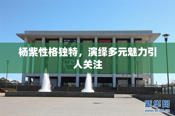 杨紫性格独特，演绎多元魅力引人关注