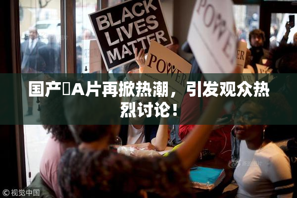国产婬A片再掀热潮，引发观众热烈讨论！