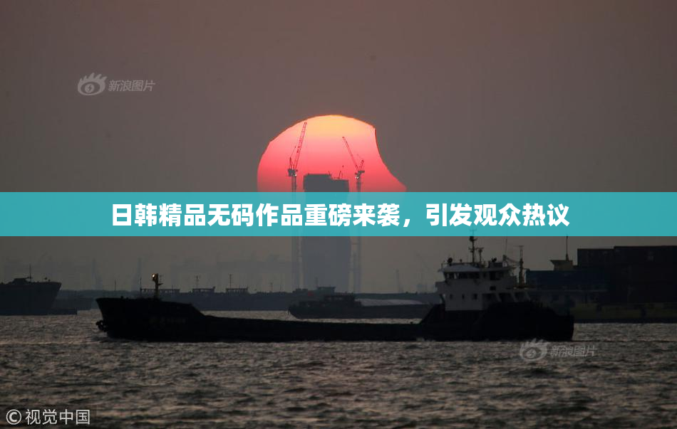 日韩精品无码作品重磅来袭，引发观众热议