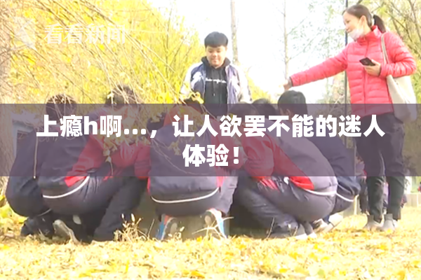 上瘾h啊…，让人欲罢不能的迷人体验！