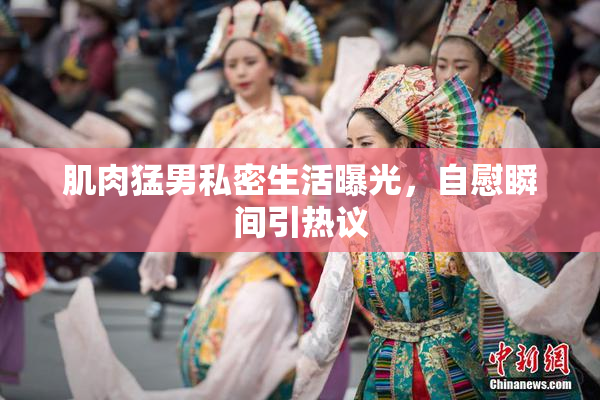 肌肉猛男私密生活曝光，自慰瞬间引热议