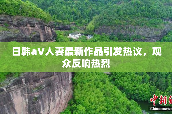 日韩aV人妻最新作品引发热议，观众反响热烈