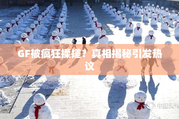 GF被疯狂揉搓？真相揭秘引发热议