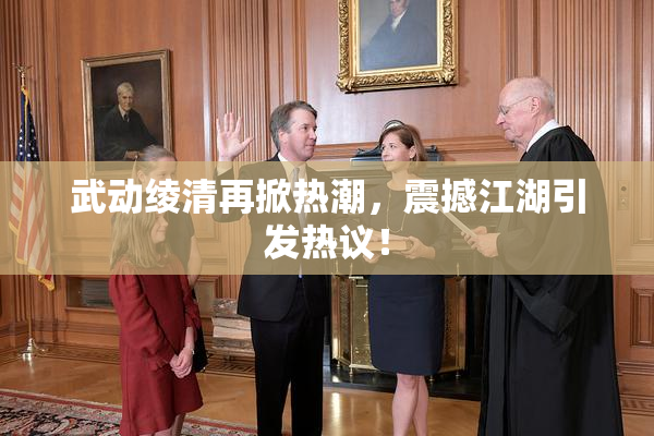 武动绫清再掀热潮，震撼江湖引发热议！