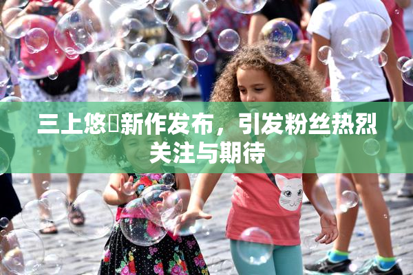 三上悠亜新作发布，引发粉丝热烈关注与期待