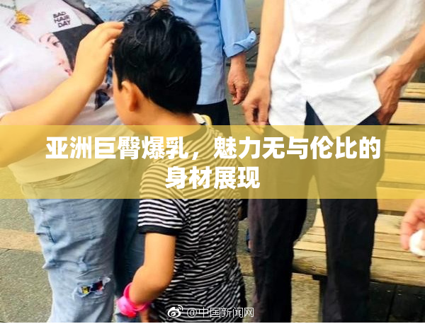 亚洲巨臀爆乳，魅力无与伦比的身材展现