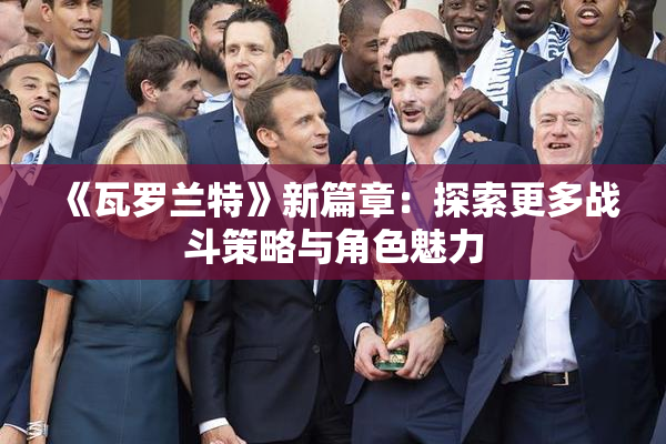 《瓦罗兰特》新篇章：探索更多战斗策略与角色魅力