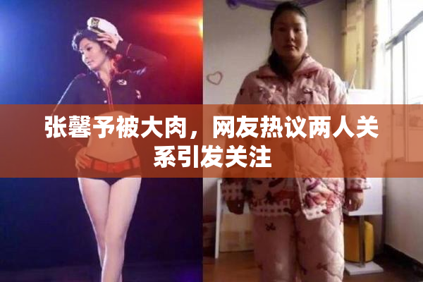 张馨予被大肉，网友热议两人关系引发关注