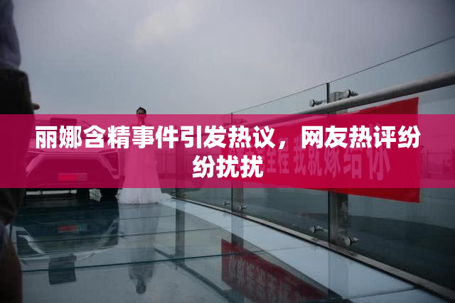 丽娜含精事件引发热议，网友热评纷纷扰扰