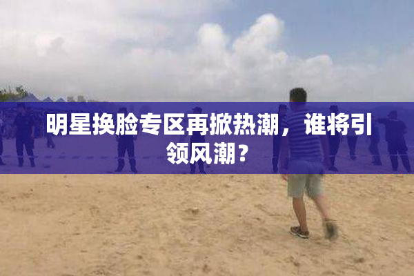 明星换脸专区再掀热潮，谁将引领风潮？
