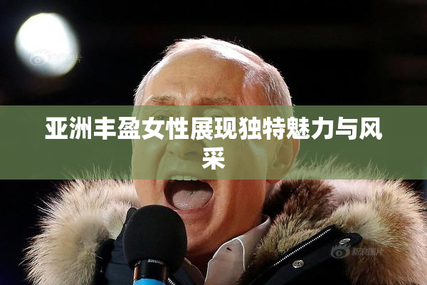 亚洲丰盈女性展现独特魅力与风采