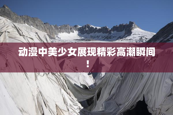 动漫中美少女展现精彩高潮瞬间！