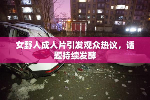 女野人成人片引发观众热议，话题持续发酵