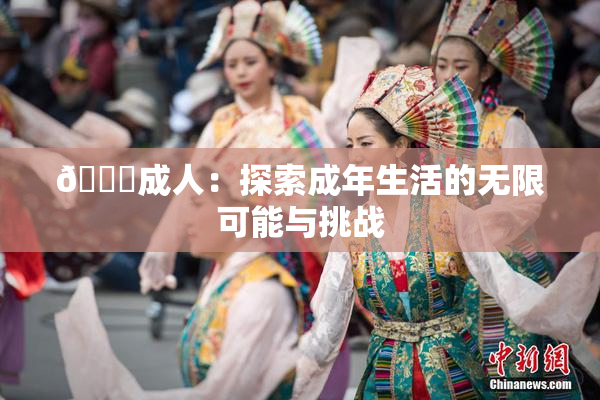 🔞成人：探索成年生活的无限可能与挑战