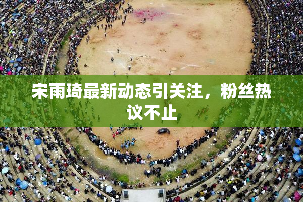 宋雨琦最新动态引关注，粉丝热议不止