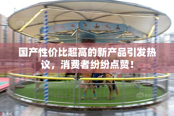 国产性价比超高的新产品引发热议，消费者纷纷点赞！