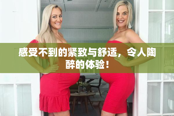 感受不到的紧致与舒适，令人陶醉的体验！
