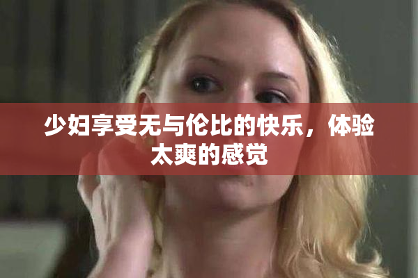 少妇享受无与伦比的快乐，体验太爽的感觉