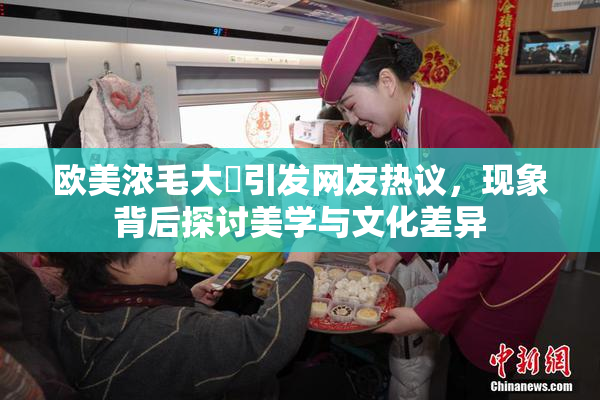 欧美浓毛大泬引发网友热议，现象背后探讨美学与文化差异