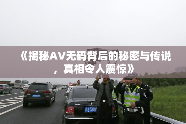 《揭秘AV无码背后的秘密与传说，真相令人震惊》