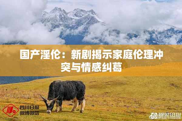 国产淫伦：新剧揭示家庭伦理冲突与情感纠葛