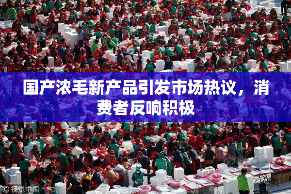 国产浓毛新产品引发市场热议，消费者反响积极