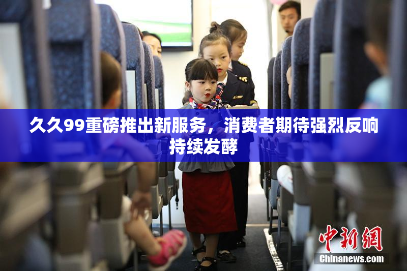 久久99重磅推出新服务，消费者期待强烈反响持续发酵