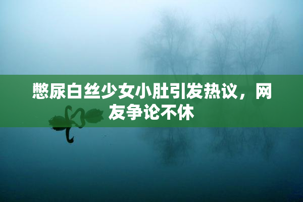 憋尿白丝少女小肚引发热议，网友争论不休