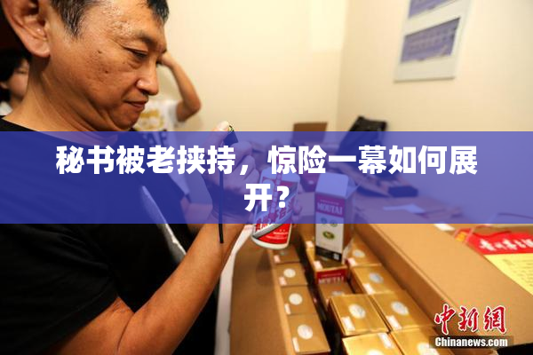 秘书被老挟持，惊险一幕如何展开？