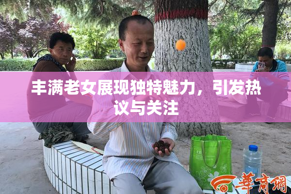 丰满老女展现独特魅力，引发热议与关注