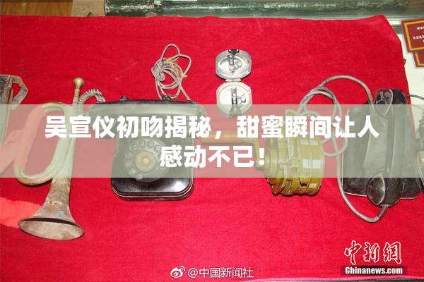 吴宣仪初吻揭秘，甜蜜瞬间让人感动不已！