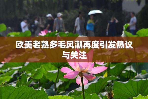 欧美老熟多毛风潮再度引发热议与关注