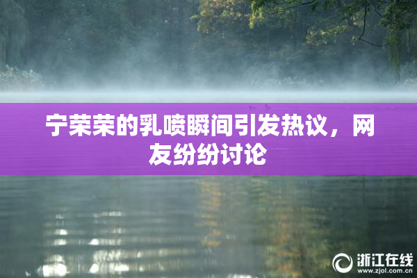 宁荣荣的乳喷瞬间引发热议，网友纷纷讨论
