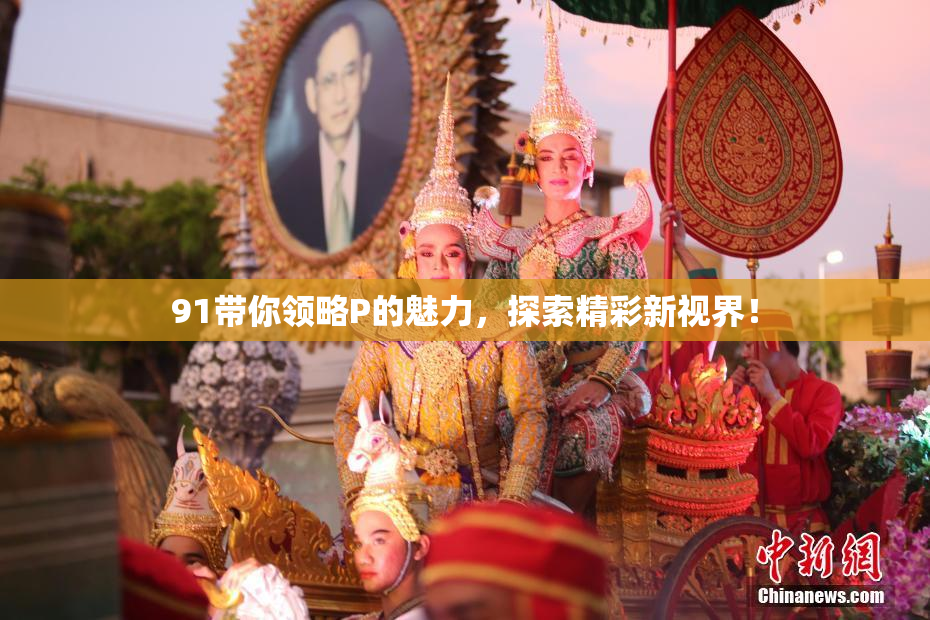 91带你领略P的魅力，探索精彩新视界！