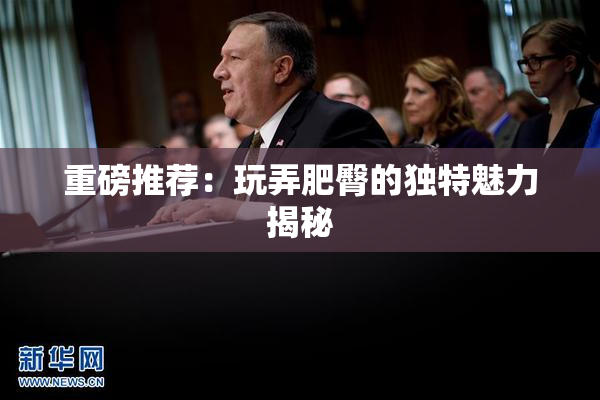 重磅推荐：玩弄肥臀的独特魅力揭秘