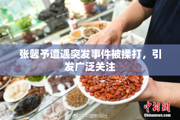 张馨予遭遇突发事件被揉打，引发广泛关注
