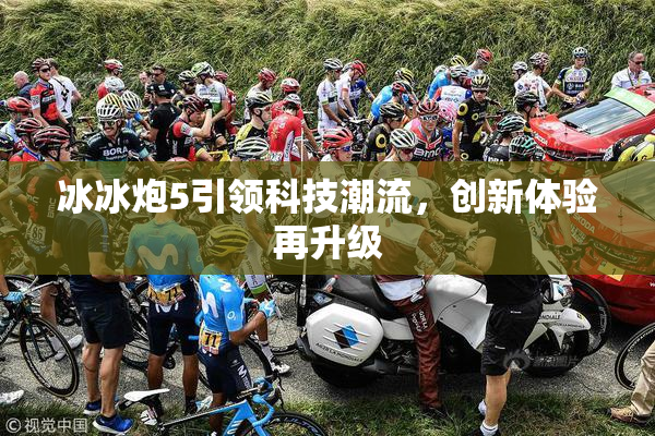 冰冰炮5引领科技潮流，创新体验再升级