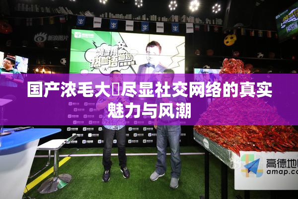 国产浓毛大泬尽显社交网络的真实魅力与风潮