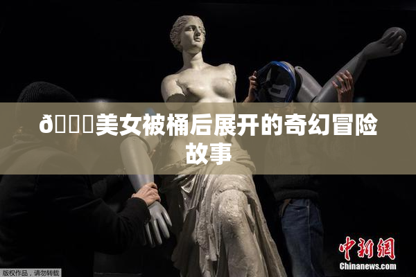 🔞美女被桶后展开的奇幻冒险故事