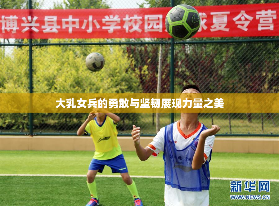 大乳女兵的勇敢与坚韧展现力量之美