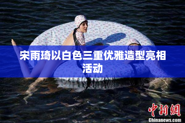 宋雨琦以白色三重优雅造型亮相活动