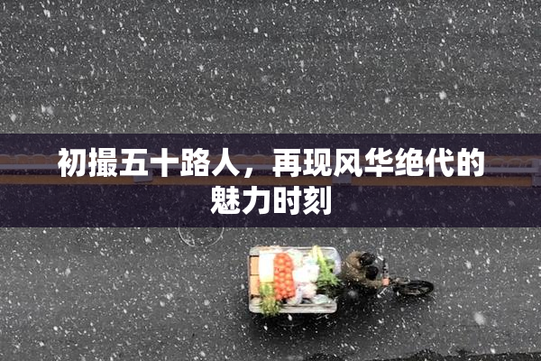初撮五十路人，再现风华绝代的魅力时刻