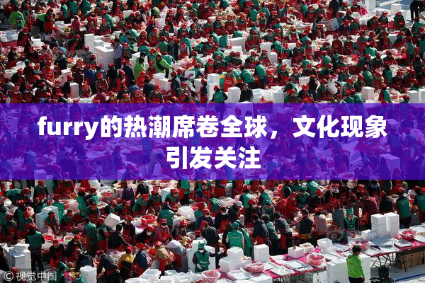 furry的热潮席卷全球，文化现象引发关注