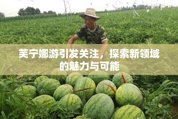 芙宁娜游引发关注，探索新领域的魅力与可能