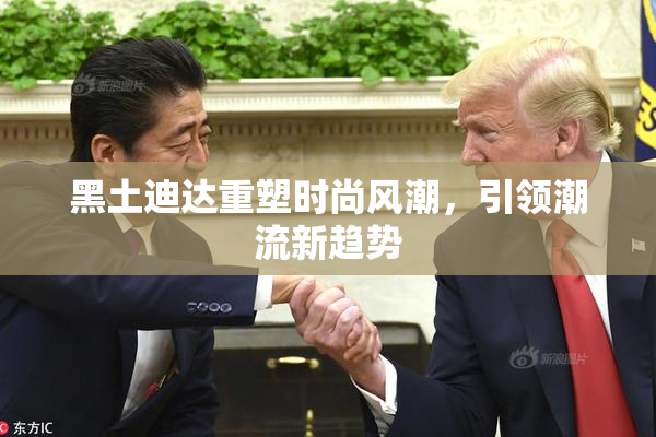 黑土迪达重塑时尚风潮，引领潮流新趋势